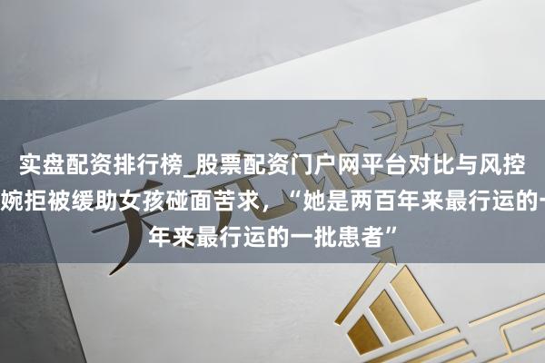 实盘配资排行榜_股票配资门户网平台对比与风控说明 蔡磊婉拒被缓助女孩碰面苦求,“她是两百年来最行运的一批患者”