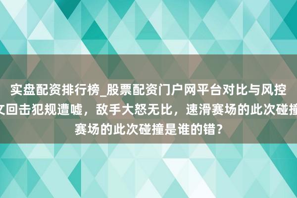 实盘配资排行榜_股票配资门户网平台对比与风控说明 廉子文回击犯规遭嘘，敌手大怒无比，速滑赛场的此次碰撞是谁的错？