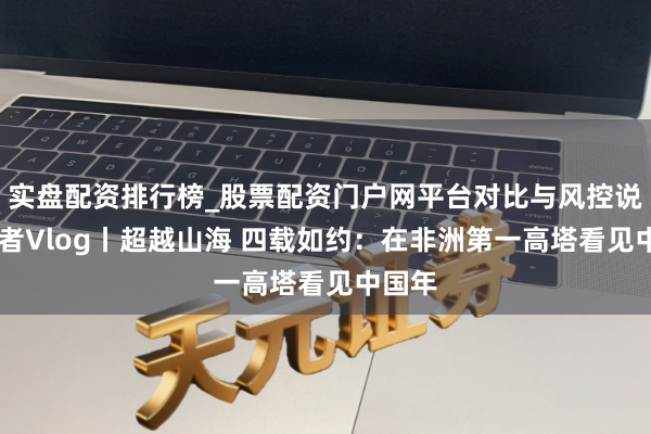 实盘配资排行榜_股票配资门户网平台对比与风控说明 记者Vlog丨超越山海 四载如约：在非洲第一高塔看见中国年