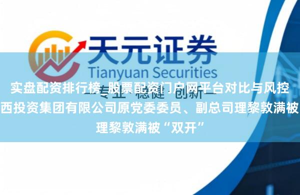 实盘配资排行榜_股票配资门户网平台对比与风控说明 广西投资集团有限公司原党委委员、副总司理黎敦满被“双开”