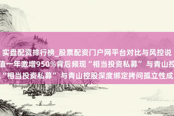 实盘配资排行榜_股票配资门户网平台对比与风控说明 麦田动力IPO：估值一年激增950%背后频现“相当投资私募” 与青山控股深度绑定拷问孤立性成色
