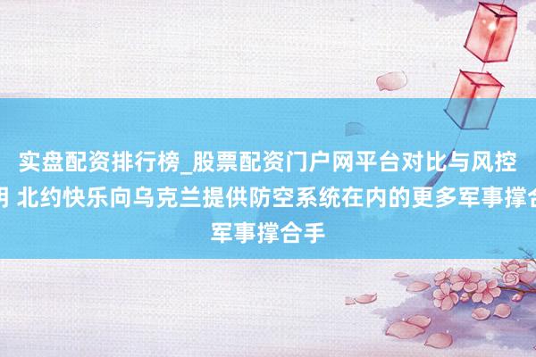 实盘配资排行榜_股票配资门户网平台对比与风控说明 北约快乐向乌克兰提供防空系统在内的更多军事撑合手
