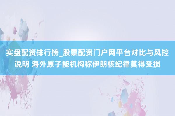 实盘配资排行榜_股票配资门户网平台对比与风控说明 海外原子能机构称伊朗核纪律莫得受损