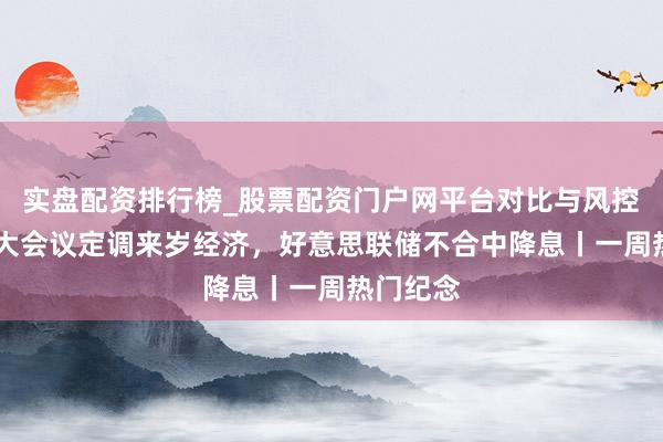 实盘配资排行榜_股票配资门户网平台对比与风控说明 两大会议定调来岁经济，好意思联储不合中降息丨一周热门纪念