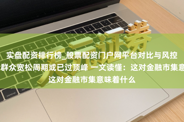 实盘配资排行榜_股票配资门户网平台对比与风控说明 本轮群众宽松周期或已过顶峰 一文读懂：这对金融市集意味着什么