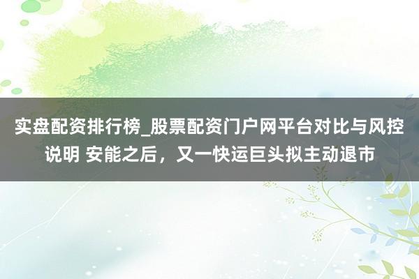 实盘配资排行榜_股票配资门户网平台对比与风控说明 安能之后，又一快运巨头拟主动退市