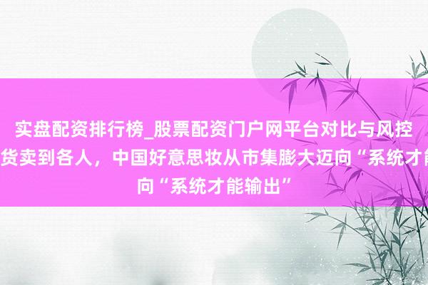 实盘配资排行榜_股票配资门户网平台对比与风控说明 把货卖到各人，中国好意思妆从市集膨大迈向“系统才能输出”
