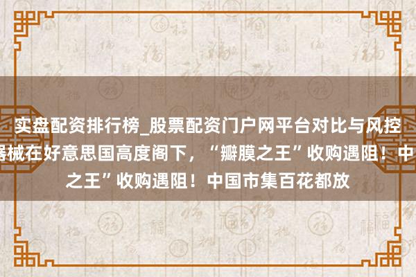 实盘配资排行榜_股票配资门户网平台对比与风控说明 这一医疗器械在好意思国高度阁下，“瓣膜之王”收购遇阻！中国市集百花都放