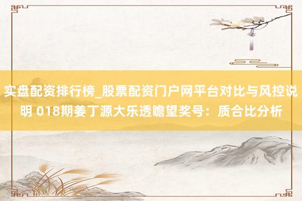 实盘配资排行榜_股票配资门户网平台对比与风控说明 018期姜丁源大乐透瞻望奖号：质合比分析