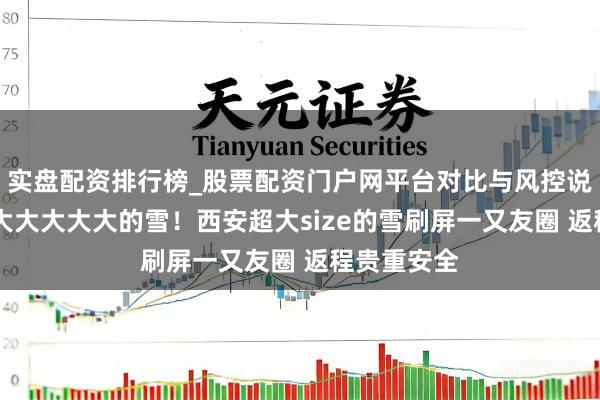 实盘配资排行榜_股票配资门户网平台对比与风控说明 果真好大大大大大的雪！西安超大size的雪刷屏一又友圈 返程贵重安全