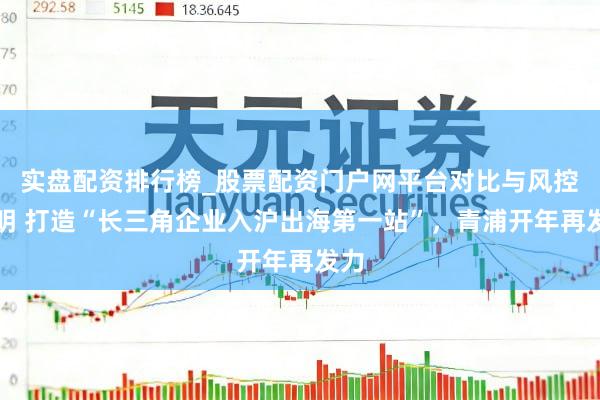 实盘配资排行榜_股票配资门户网平台对比与风控说明 打造“长三角企业入沪出海第一站”，青浦开年再发力