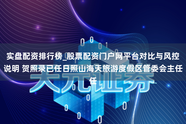 实盘配资排行榜_股票配资门户网平台对比与风控说明 贺照录已任日照山海天旅游度假区管委会主任