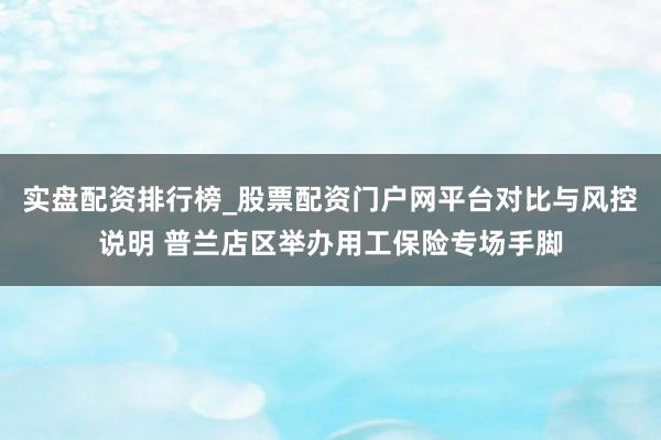 实盘配资排行榜_股票配资门户网平台对比与风控说明 普兰店区举办用工保险专场手脚
