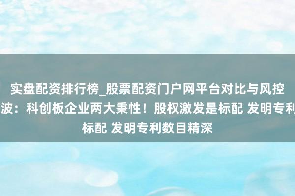 实盘配资排行榜_股票配资门户网平台对比与风控说明 余云波：科创板企业两大秉性！股权激发是标配 发明专利数目精深