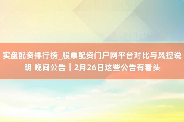 实盘配资排行榜_股票配资门户网平台对比与风控说明 晚间公告｜2月26日这些公告有看头