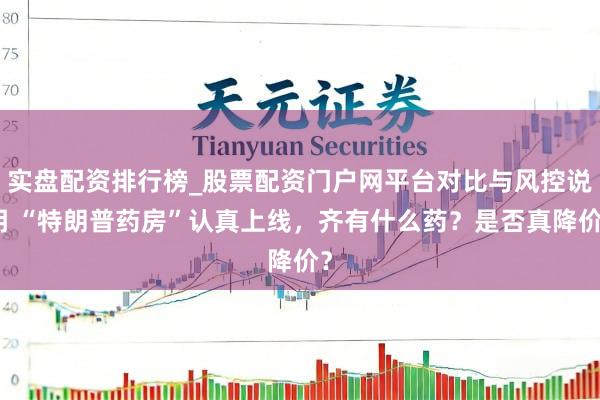 实盘配资排行榜_股票配资门户网平台对比与风控说明 “特朗普药房”认真上线，齐有什么药？是否真降价？