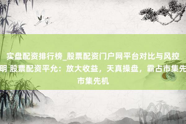 实盘配资排行榜_股票配资门户网平台对比与风控说明 股票配资平允：放大收益，天真操盘，霸占市集先机