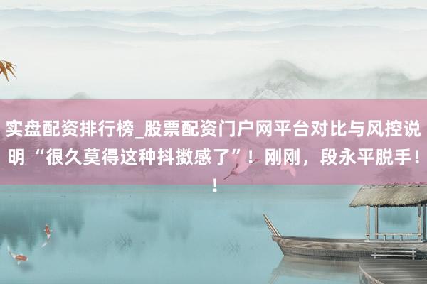 实盘配资排行榜_股票配资门户网平台对比与风控说明 “很久莫得这种抖擞感了”！刚刚，段永平脱手！