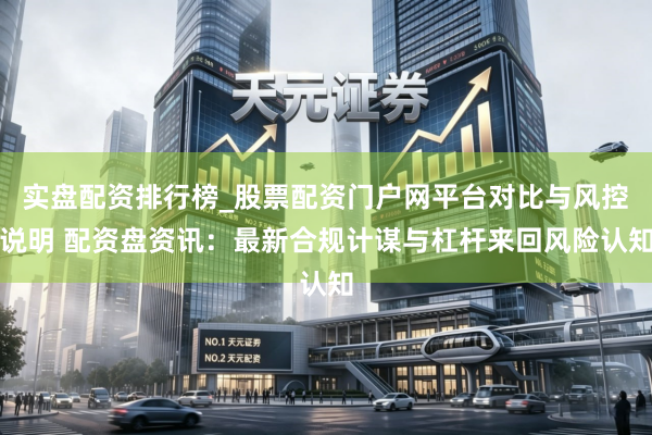 实盘配资排行榜_股票配资门户网平台对比与风控说明 配资盘资讯：最新合规计谋与杠杆来回风险认知