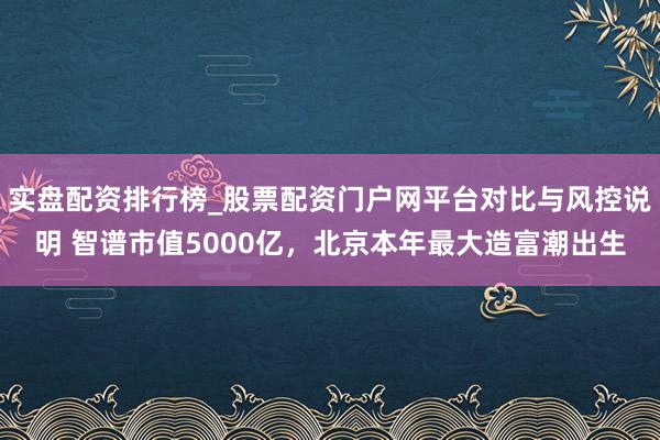 实盘配资排行榜_股票配资门户网平台对比与风控说明 智谱市值5000亿，北京本年最大造富潮出生
