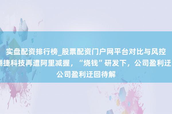 实盘配资排行榜_股票配资门户网平台对比与风控说明 翱捷科技再遭阿里减握，“烧钱”研发下，公司盈利迂回待解