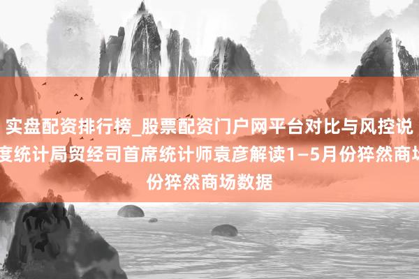 实盘配资排行榜_股票配资门户网平台对比与风控说明 国度统计局贸经司首席统计师袁彦解读1—5月份猝然商场数据