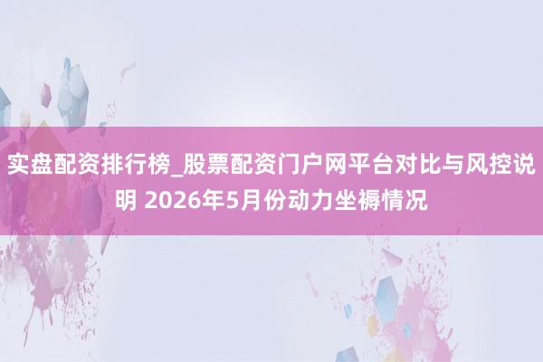 实盘配资排行榜_股票配资门户网平台对比与风控说明 2026年5月份动力坐褥情况