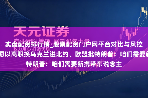 实盘配资排行榜_股票配资门户网平台对比与风控说明 泽连斯基愿以离职换乌克兰进北约、欧盟批特朗普:咱们需要新携带东说念主