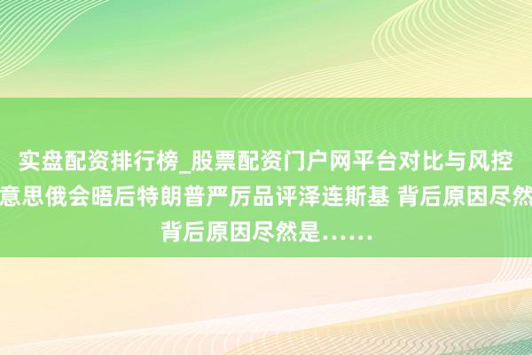 实盘配资排行榜_股票配资门户网平台对比与风控说明 好意思俄会晤后特朗普严厉品评泽连斯基 背后原因尽然是……