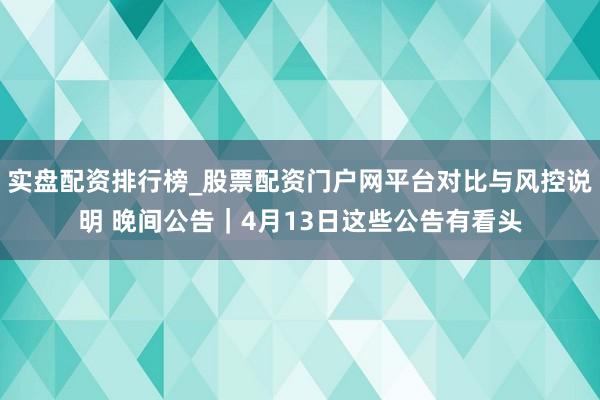 实盘配资排行榜_股票配资门户网平台对比与风控说明 晚间公告｜4月13日这些公告有看头