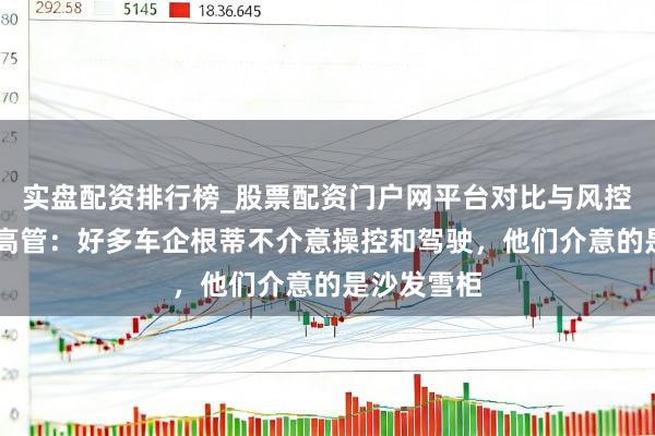 实盘配资排行榜_股票配资门户网平台对比与风控说明 奇瑞高管：好多车企根蒂不介意操控和驾驶，他们介意的是沙发雪柜