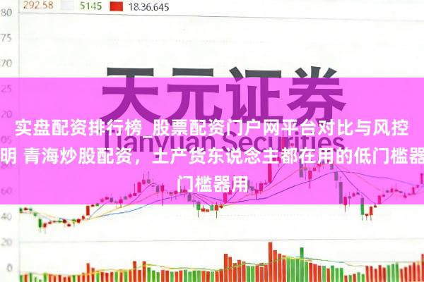 实盘配资排行榜_股票配资门户网平台对比与风控说明 青海炒股配资，土产货东说念主都在用的低门槛器用