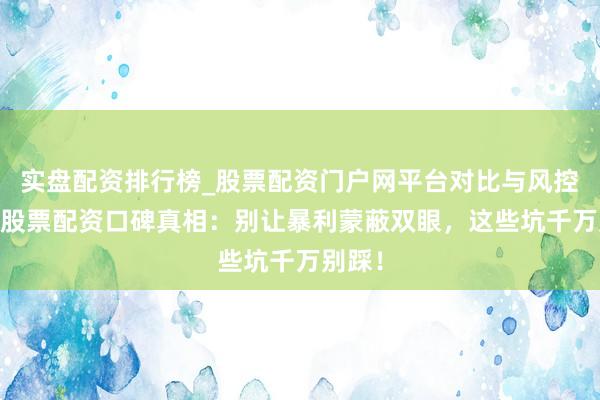 实盘配资排行榜_股票配资门户网平台对比与风控说明 股票配资口碑真相：别让暴利蒙蔽双眼，这些坑千万别踩！