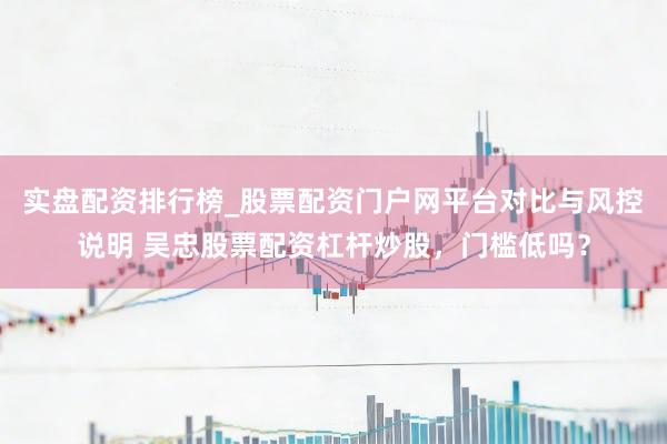 实盘配资排行榜_股票配资门户网平台对比与风控说明 吴忠股票配资杠杆炒股，门槛低吗？