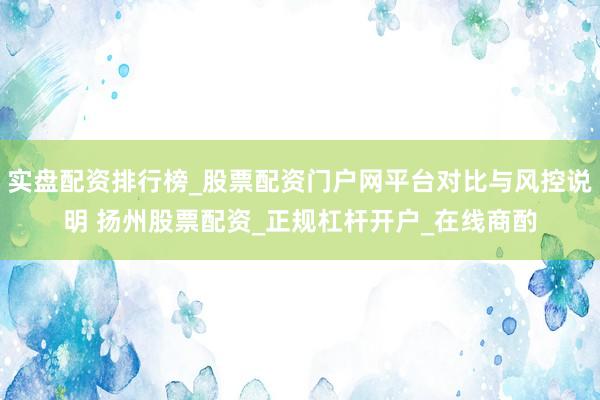 实盘配资排行榜_股票配资门户网平台对比与风控说明 扬州股票配资_正规杠杆开户_在线商酌