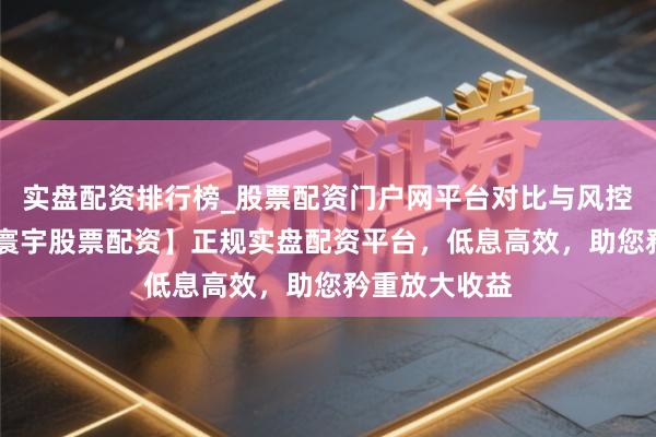 实盘配资排行榜_股票配资门户网平台对比与风控说明 【一家寰宇股票配资】正规实盘配资平台，低息高效，助您矜重放大收益