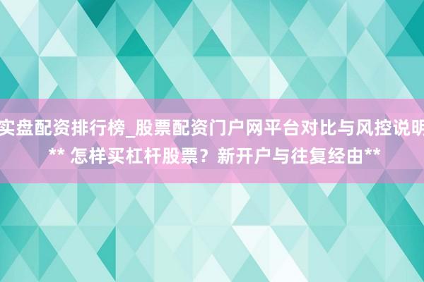 实盘配资排行榜_股票配资门户网平台对比与风控说明 ** 怎样买杠杆股票？新开户与往复经由**