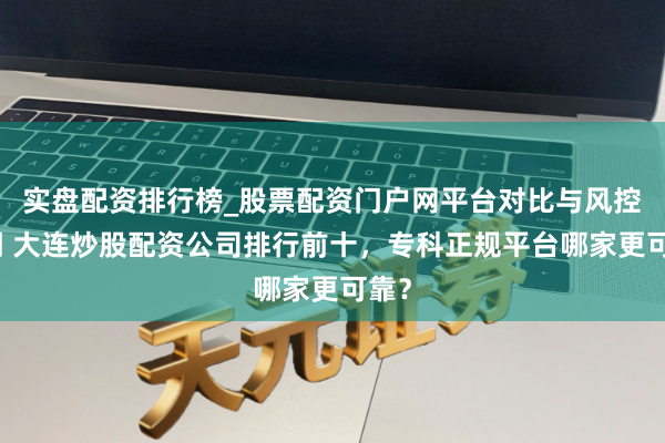 实盘配资排行榜_股票配资门户网平台对比与风控说明 大连炒股配资公司排行前十，专科正规平台哪家更可靠？